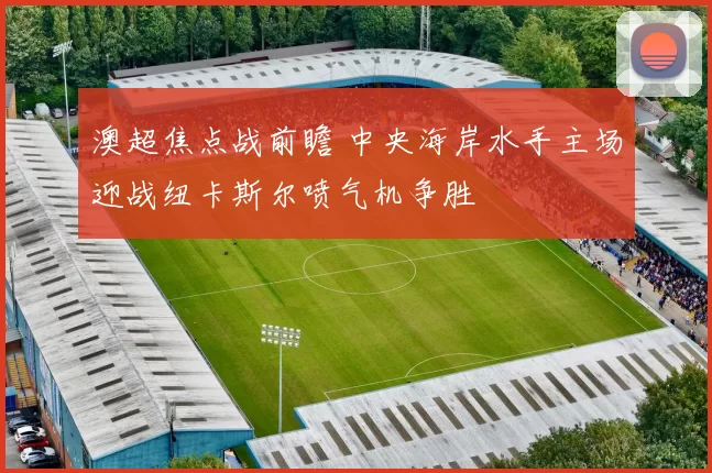 澳超焦点战前瞻 中央海岸水手主场迎战纽卡斯尔喷气机争胜