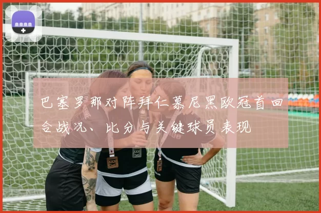 巴塞罗那对阵拜仁慕尼黑欧冠首回合战况、比分与关键球员表现