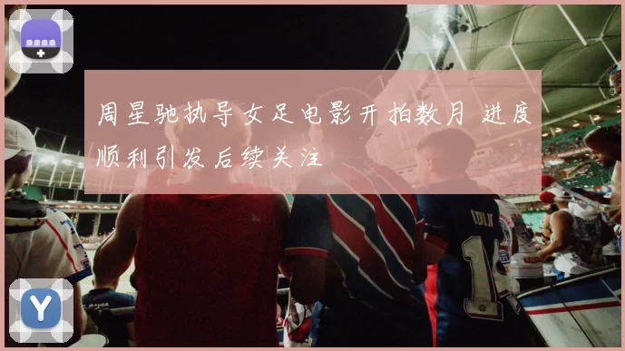 周星驰执导女足电影开拍数月 进度顺利引发后续关注