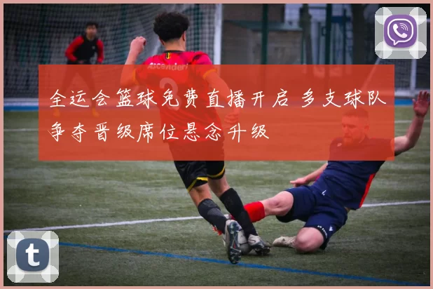 全运会篮球免费直播开启 多支球队争夺晋级席位悬念升级