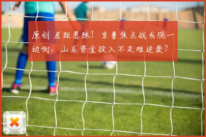 原创 差距悬殊！京鲁焦点战或现一边倒，山东资金投入不足难逆袭？