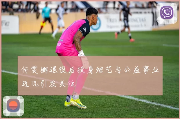 何雯娜退役后投身综艺与公益事业近况引发关注