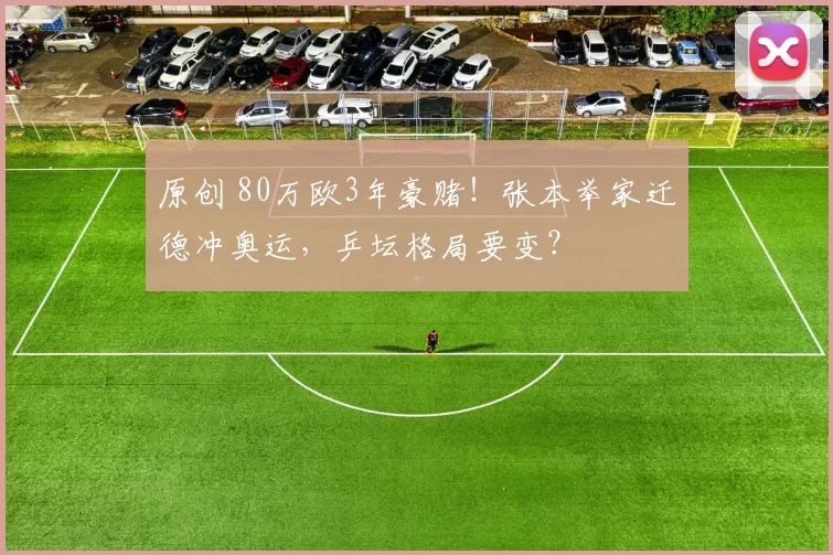 原创 80万欧3年豪赌！张本举家迁德冲奥运，乒坛格局要变？