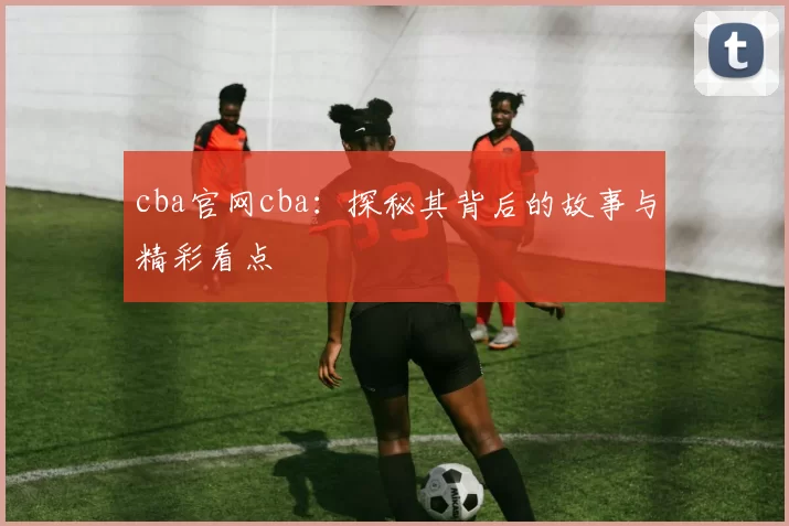 cba官网cba:探秘其背后的故事与精彩看点