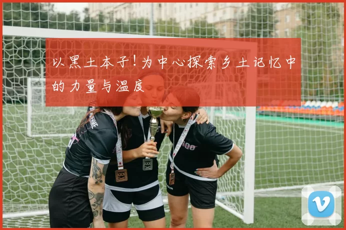 以黑土本子!为中心探索乡土记忆中的力量与温度