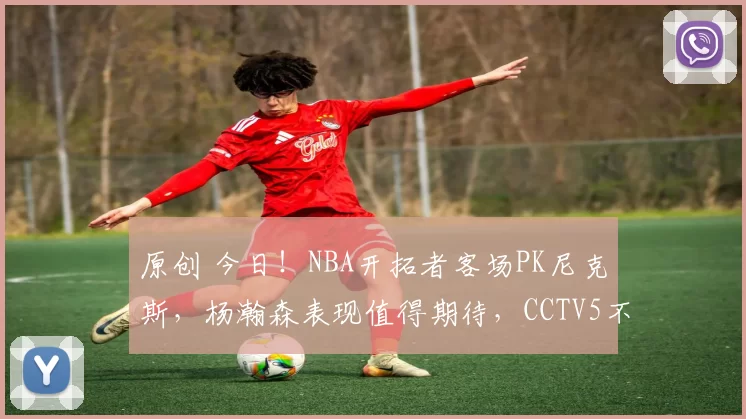 原创 今日！NBA开拓者客场PK尼克斯，杨瀚森表现值得期待，CCTV5不转，2大平台直播