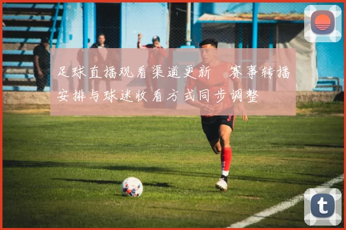足球直播观看渠道更新　赛事转播安排与球迷收看方式同步调整