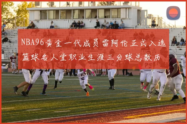 NBA96黄金一代成员雷阿伦正式入选篮球名人堂职业生涯三分球总数历史第一