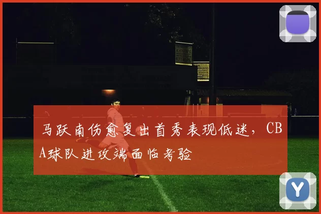 马跃南伤愈复出首秀表现低迷，CBA球队进攻端面临考验
