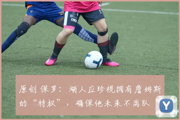 原创 保罗：湖人应珍视拥有詹姆斯的“特权”，确保他未来不离队