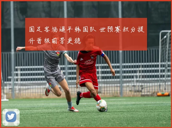 国足客场逼平韩国队 世预赛积分提升晋级前景更稳