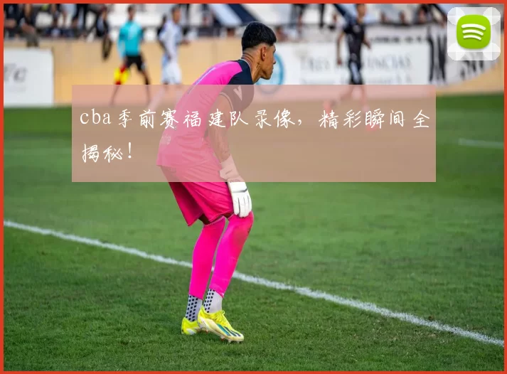 cba季前赛福建队录像，精彩瞬间全揭秘！