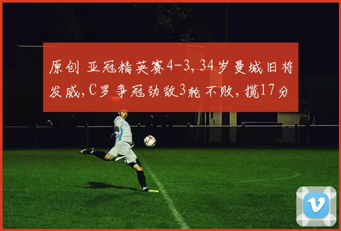 原创 亚冠精英赛4-3,34岁曼城旧将发威,C罗争冠劲敌3轮不败,揽17分晋级