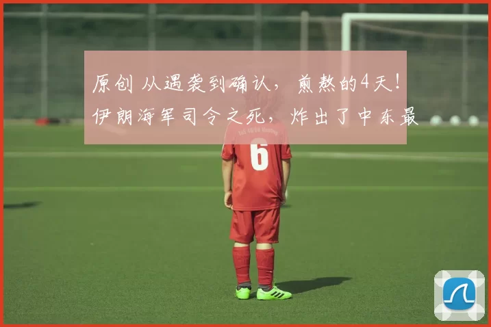 原创 从遇袭到确认，煎熬的4天！伊朗海军司令之死，炸出了中东最危险的信号