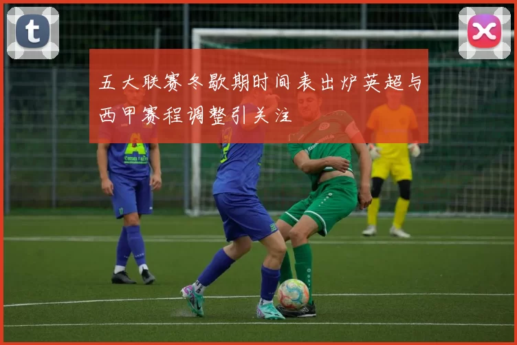 五大联赛冬歇期时间表出炉英超与西甲赛程调整引关注
