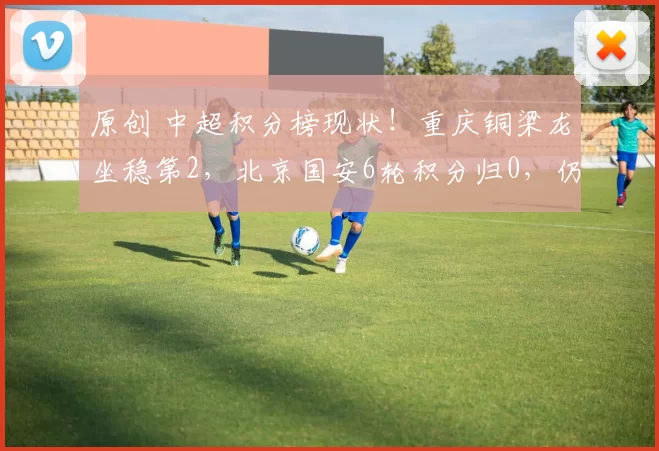 原创 中超积分榜现状！重庆铜梁龙坐稳第2，北京国安6轮积分归0，仍有3队负分