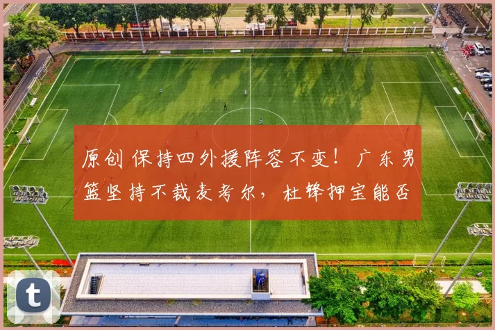 原创 保持四外援阵容不变！广东男篮坚持不裁麦考尔，杜锋押宝能否兑现？