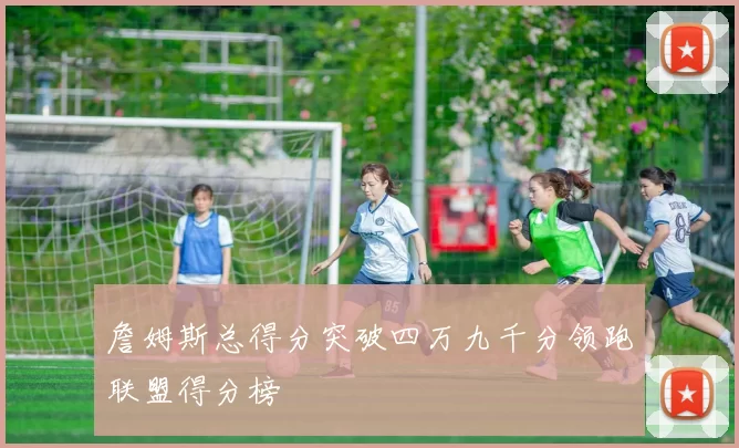 詹姆斯总得分突破四万九千分领跑联盟得分榜