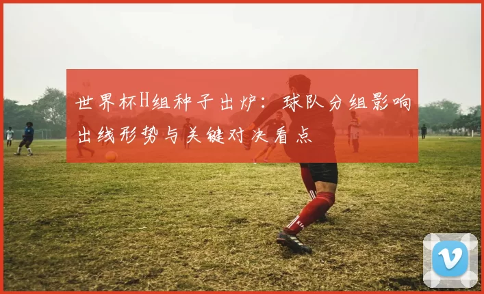 世界杯H组种子出炉：球队分组影响出线形势与关键对决看点