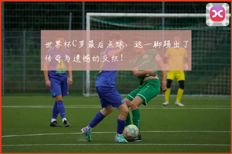 世界杯C罗最后点球，这一脚踢出了传奇与遗憾的交织！