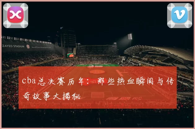cba总决赛历年：那些热血瞬间与传奇故事大揭秘