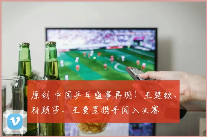 原创 中国乒乓盛事再现！王楚钦、孙颖莎、王曼昱携手闯入决赛