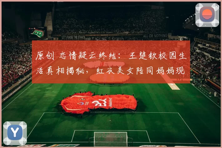 原创 恋情疑云终结：王楚钦校园生活真相揭秘，红衣美女陪同妈妈现身