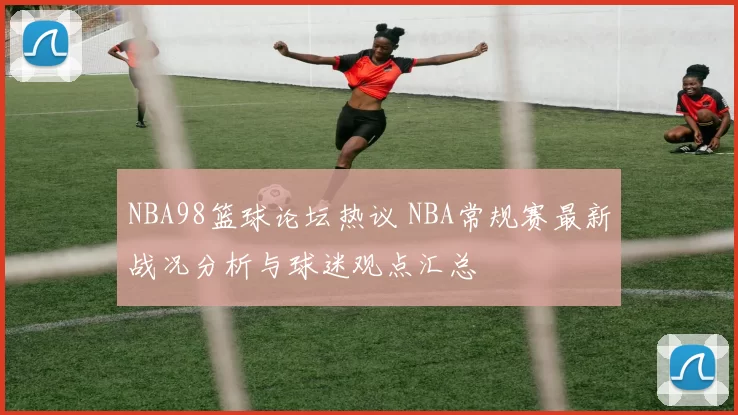 NBA98篮球论坛热议 NBA常规赛最新战况分析与球迷观点汇总