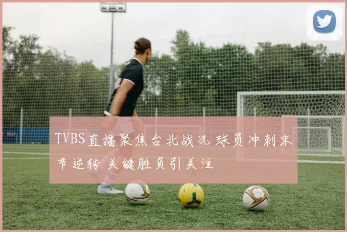 TVBS直播聚焦台北战况 球员冲刺末节逆转 关键胜负引关注