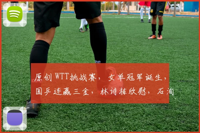 原创 WTT挑战赛，女单冠军诞生，国乒连赢三金，林诗栋欣慰，石洵瑶爆发