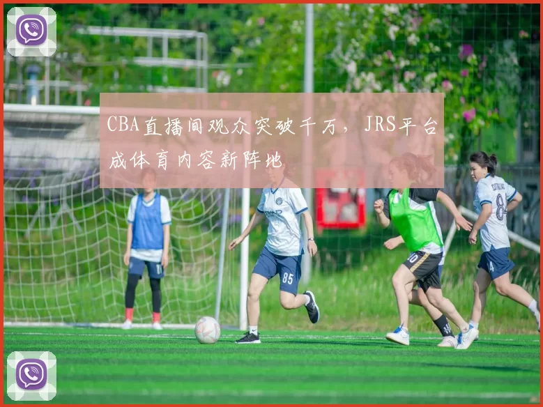 CBA直播间观众突破千万，JRS平台成体育内容新阵地