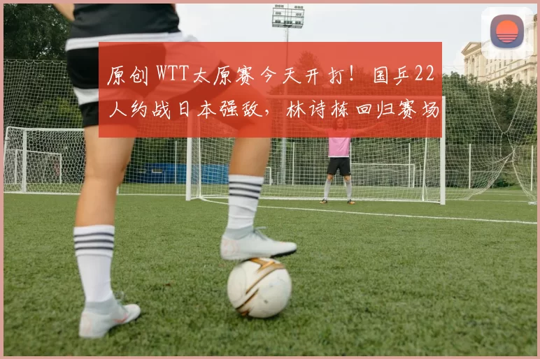 原创 WTT太原赛今天开打！国乒22人约战日本强敌，林诗栋回归赛场