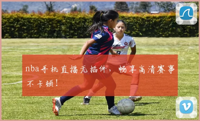 nba手机直播无插件，畅享高清赛事不卡顿！
