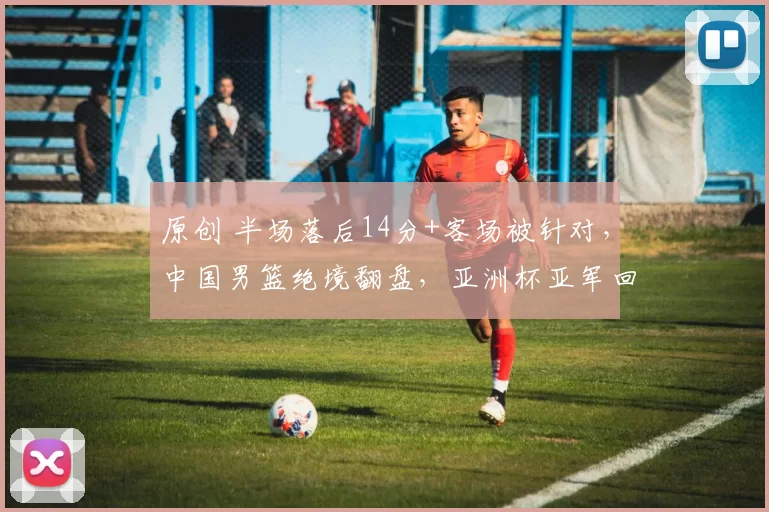 原创 半场落后14分+客场被针对，中国男篮绝境翻盘，亚洲杯亚军回来了