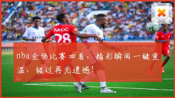nba全场比赛回看，精彩瞬间一键重温，错过再无遗憾！