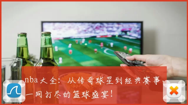 nba大全：从传奇球星到经典赛事，一网打尽的篮球盛宴！