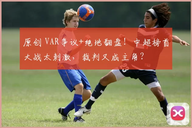 原创 VAR争议+绝地翻盘！中超榜首大战太刺激，裁判又成主角？