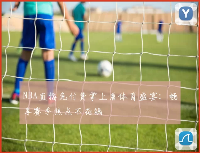 NBA直播免付费掌上看体育盛宴：畅享赛季焦点不花钱