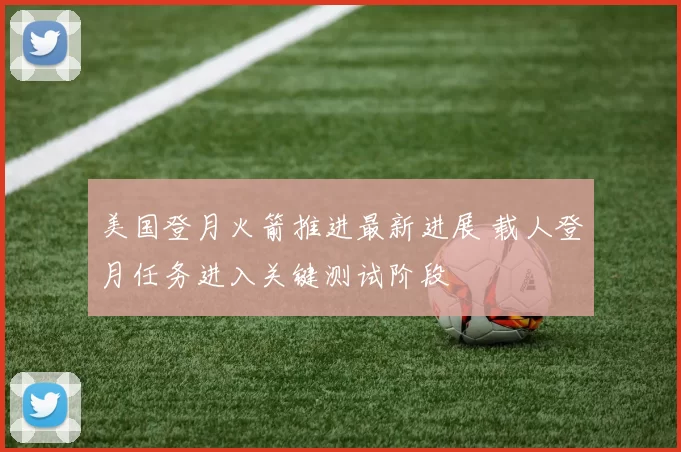 美国登月火箭推进最新进展 载人登月任务进入关键测试阶段