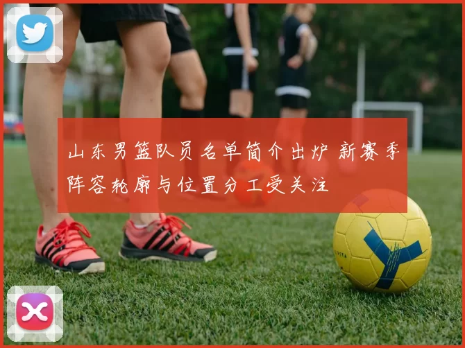 山东男篮队员名单简介出炉 新赛季阵容轮廓与位置分工受关注