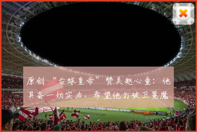 原创 “台球皇帝”赞美赵心童：他具备一切实力，希望他打破卫冕魔咒