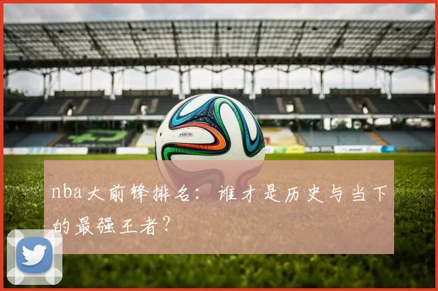 nba大前锋排名：谁才是历史与当下的最强王者？