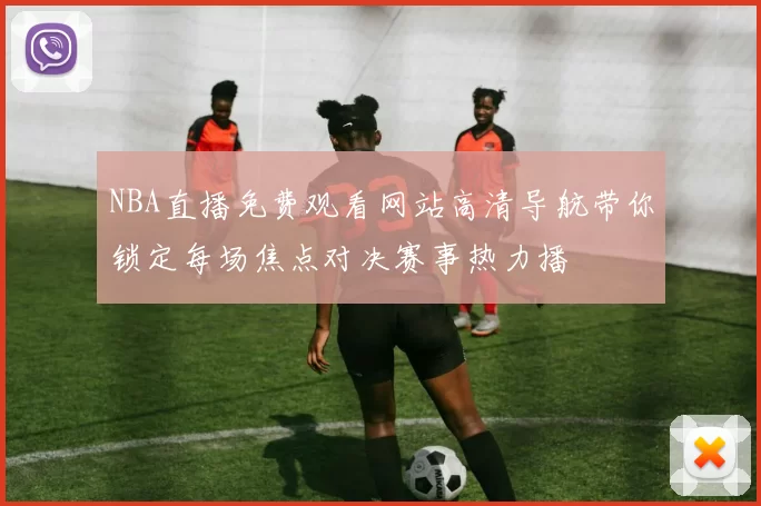 NBA直播免费观看网站高清导航带你锁定每场焦点对决赛事热力播