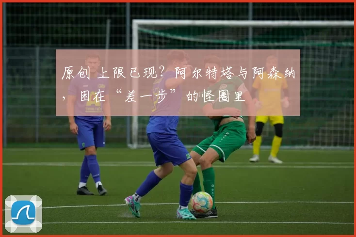原创 上限已现？阿尔特塔与阿森纳，困在“差一步”的怪圈里
