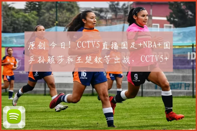 原创 今日！CCTV5直播国足+NBA+国乒孙颖莎和王楚钦等出战，CCTV5+转CBA，CCTV16转中国女排联赛