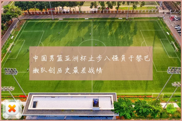 中国男篮亚洲杯止步八强负于黎巴嫩队创历史最差战绩