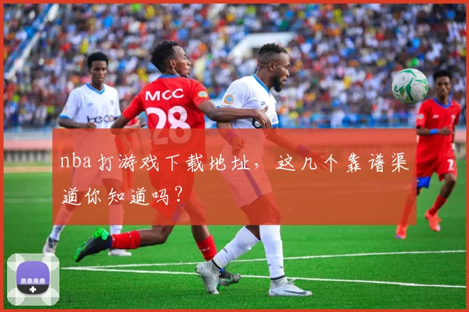 nba打游戏下载地址，这几个靠谱渠道你知道吗？