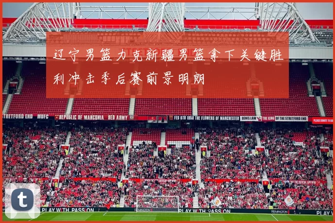 辽宁男篮力克新疆男篮拿下关键胜利冲击季后赛前景明朗