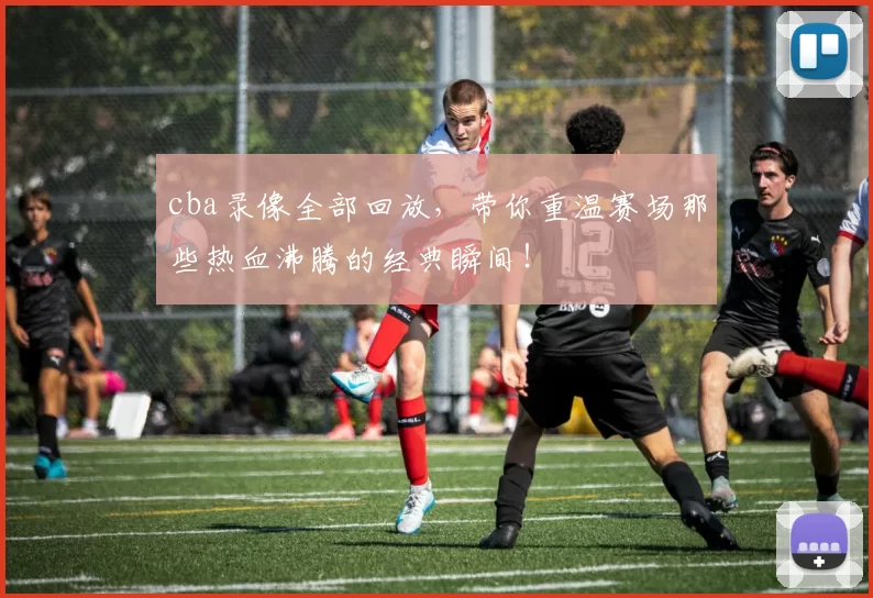 cba录像全部回放,带你重温赛场那些热血沸腾的经典瞬间!