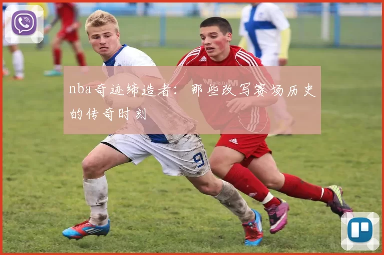 nba奇迹缔造者：那些改写赛场历史的传奇时刻